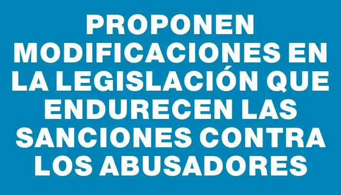 Proponen modificaciones en la legislación que endurecen las sanciones contra los abusadores