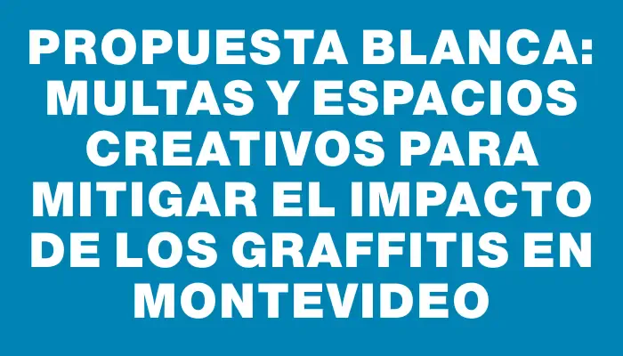 Propuesta blanca: multas y espacios creativos para mitigar el impacto de los graffitis en Montevideo