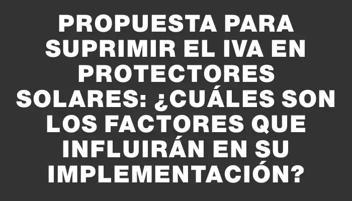 Propuesta para suprimir el Iva en protectores solares: ¿Cuáles son los factores que influirán en su implementación?