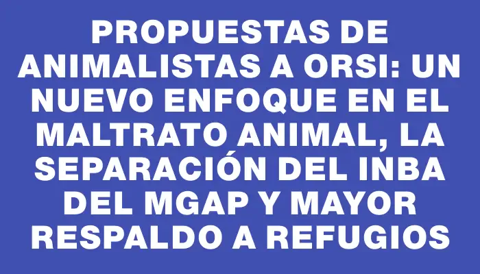 Propuestas de animalistas a Orsi: un nuevo enfoque en el maltrato animal, la separación del Inba del Mgap y mayor respaldo a refugios