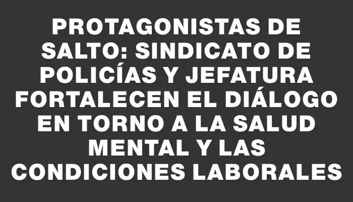 Protagonistas de Salto: Sindicato de Policías y Jefatura fortalecen el diálogo en torno a la salud mental y las condiciones laborales