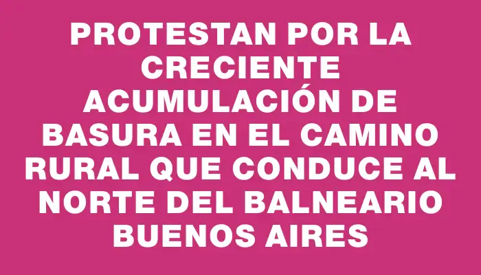 Protestan por la creciente acumulación de basura en el camino rural que conduce al norte del balneario Buenos Aires