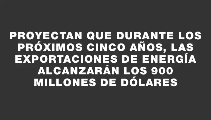 Proyectan que durante los próximos cinco años, las exportaciones de energía alcanzarán los 900 millones de dólares