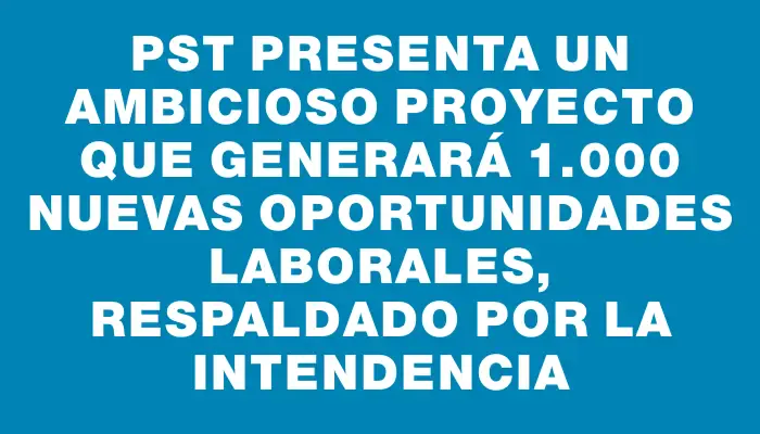 Pst presenta un ambicioso proyecto que generará 1.000 nuevas oportunidades laborales, respaldado por la Intendencia