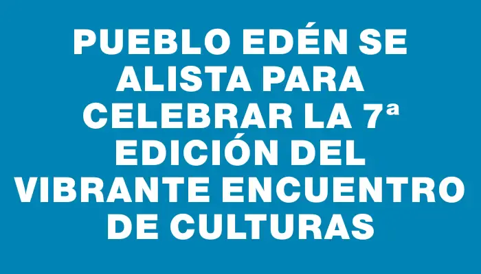 Pueblo Edén se alista para celebrar la 7ª edición del vibrante Encuentro de Culturas