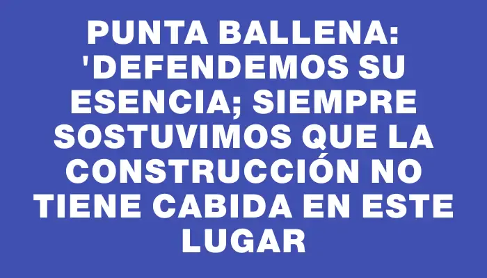 Punta Ballena: "Defendemos su esencia; siempre sostuvimos que la construcción no tiene cabida en este lugar