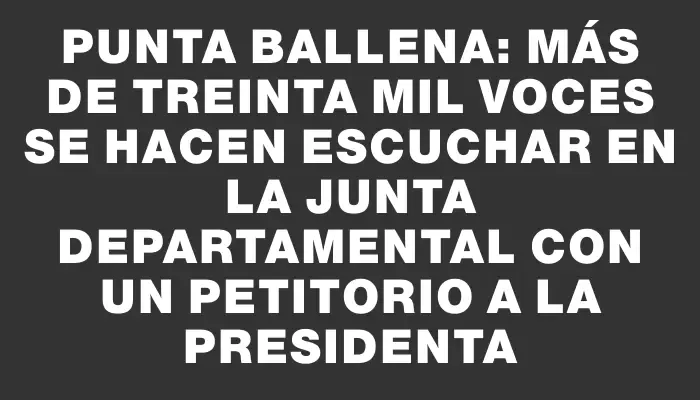 Punta Ballena: más de treinta mil voces se hacen escuchar en la Junta Departamental con un petitorio a la presidenta