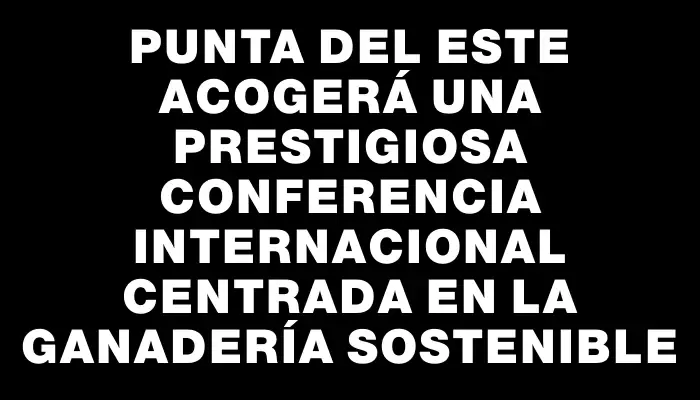 Punta del Este acogerá una prestigiosa conferencia internacional centrada en la ganadería sostenible