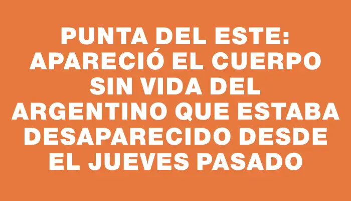 Punta del Este: apareció el cuerpo sin vida del argentino que estaba desaparecido desde el jueves pasado