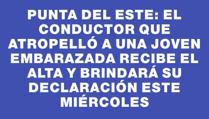 Punta del Este: el conductor que atropelló a una joven embarazada recibe el alta y brindará su declaración este miércoles