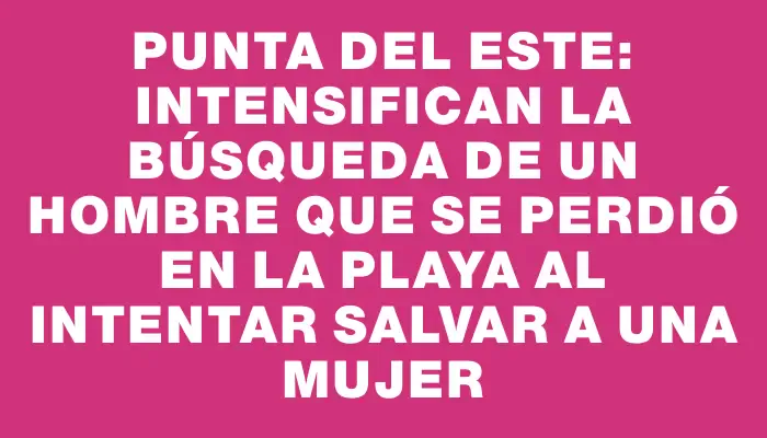 Punta del Este: intensifican la búsqueda de un hombre que se perdió en la playa al intentar salvar a una mujer