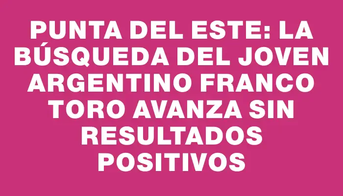 Punta del Este: la búsqueda del joven argentino Franco Toro avanza sin resultados positivos