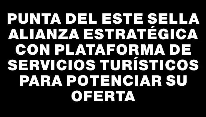 Punta del Este sella alianza estratégica con plataforma de servicios turísticos para potenciar su oferta
