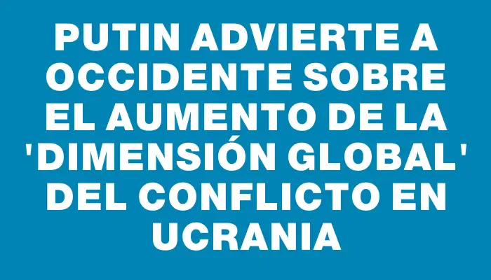 Putin advierte a Occidente sobre el aumento de la "dimensión global" del conflicto en Ucrania