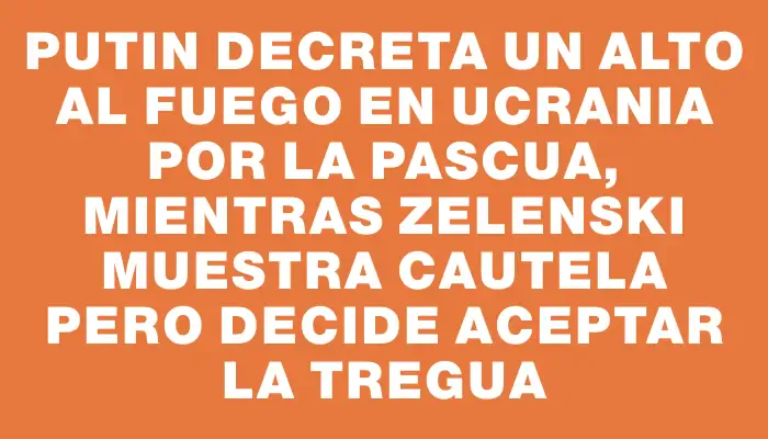 Putin decreta un alto al fuego en Ucrania por la Pascua, mientras Zelenski muestra cautela pero decide aceptar la tregua