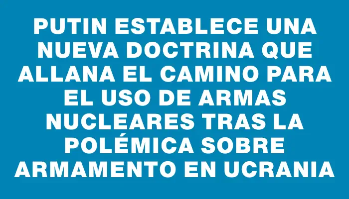 Putin establece una nueva doctrina que allana el camino para el uso de armas nucleares tras la polémica sobre armamento en Ucrania