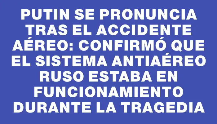 Putin se pronuncia tras el accidente aéreo: confirmó que el sistema antiaéreo ruso estaba en funcionamiento durante la tragedia