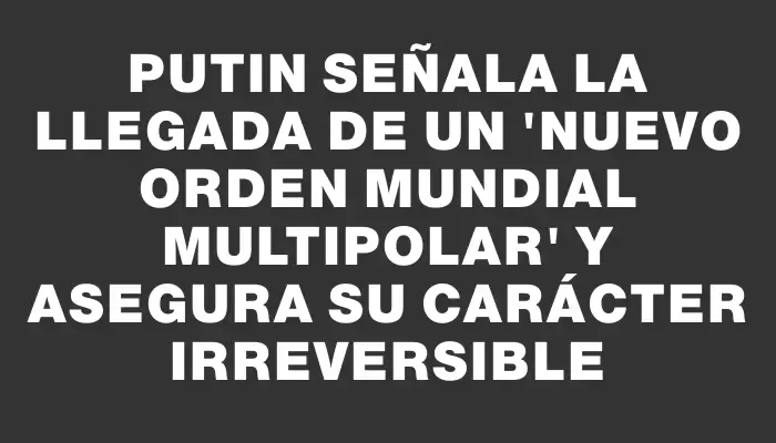 Putin señala la llegada de un "nuevo orden mundial multipolar" y asegura su carácter irreversible