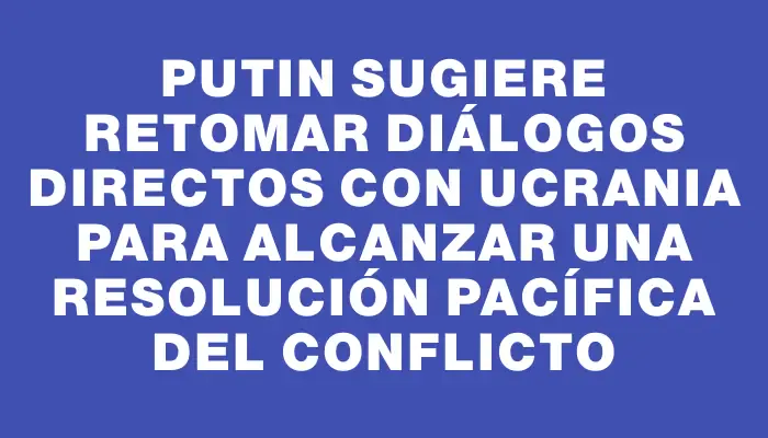 Putin sugiere retomar diálogos directos con Ucrania para alcanzar una resolución pacífica del conflicto