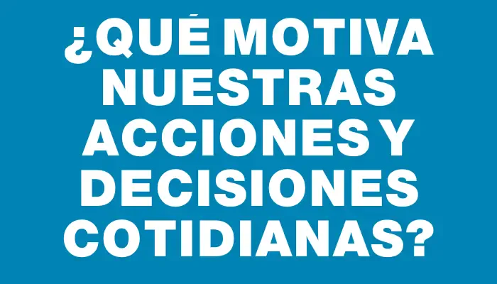 ¿Qué motiva nuestras acciones y decisiones cotidianas?