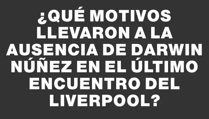 ¿Qué motivos llevaron a la ausencia de Darwin Núñez en el último encuentro del Liverpool?