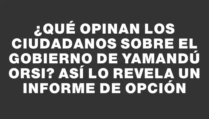 ¿Qué opinan los ciudadanos sobre el Gobierno de Yamandú Orsi? Así lo revela un informe de Opción