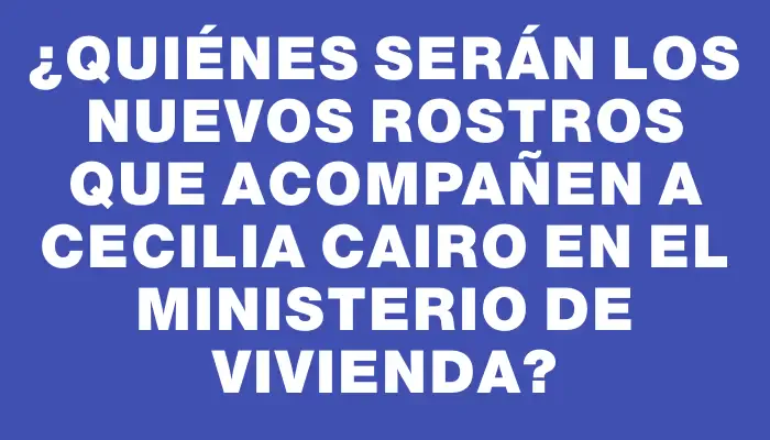 ¿Quiénes serán los nuevos rostros que acompañen a Cecilia Cairo en el Ministerio de Vivienda?