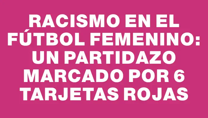 Racismo en el Fútbol Femenino: Un Partidazo marcado por 6 Tarjetas Rojas