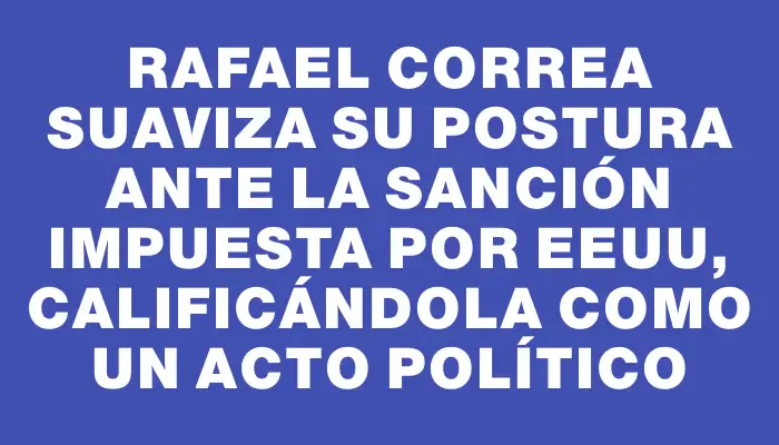 Rafael Correa suaviza su postura ante la sanción impuesta por Eeuu, calificándola como un acto político