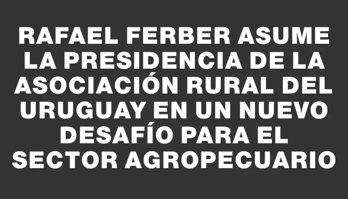 Rafael Ferber asume la presidencia de la Asociación Rural del Uruguay en un nuevo desafío para el sector agropecuario