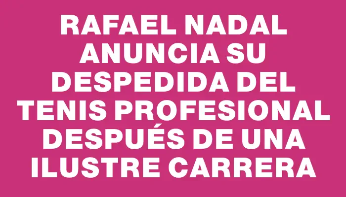 Rafael Nadal anuncia su despedida del tenis profesional después de una ilustre carrera