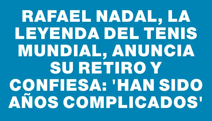 Rafael Nadal, la leyenda del tenis mundial, anuncia su retiro y confiesa: “Han sido años complicados”