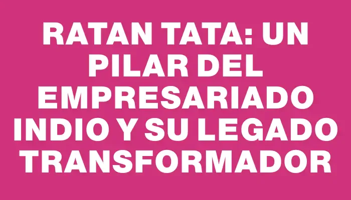 Ratan Tata: un pilar del empresariado indio y su legado transformador