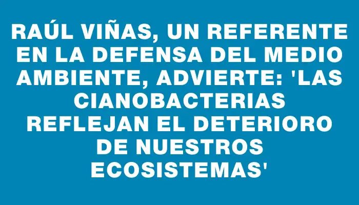 Raúl Viñas, un referente en la defensa del medio ambiente, advierte: “Las cianobacterias reflejan el deterioro de nuestros ecosistemas”