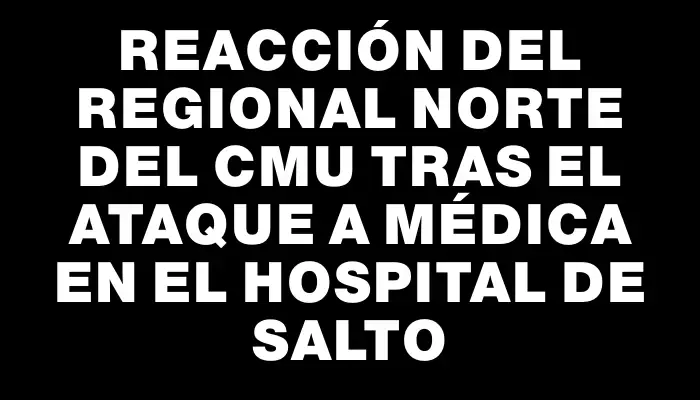 Reacción del Regional Norte del Cmu tras el ataque a médica en el Hospital de Salto