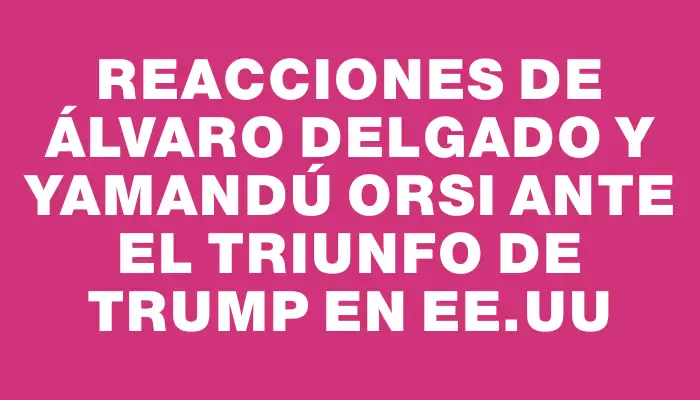 Reacciones de Álvaro Delgado y Yamandú Orsi ante el triunfo de Trump en Ee.uu