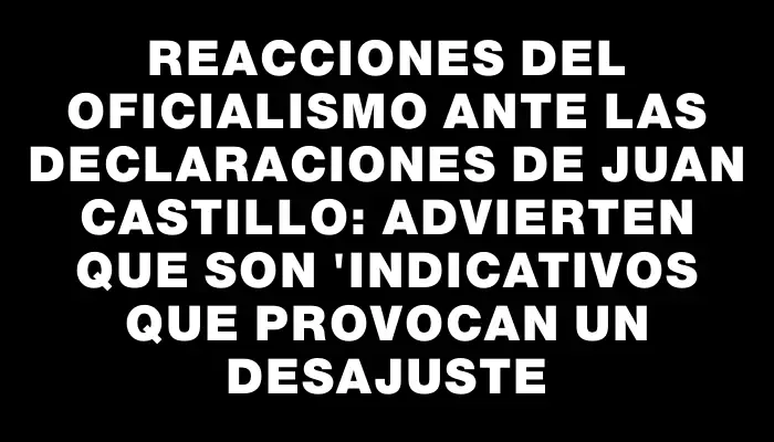 Reacciones del oficialismo ante las declaraciones de Juan Castillo: advierten que son "indicativos que provocan un desajuste