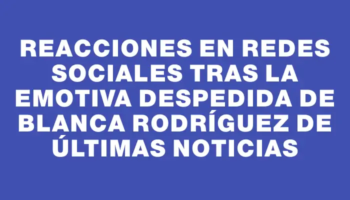 Reacciones en redes sociales tras la emotiva despedida de Blanca Rodríguez de Últimas Noticias