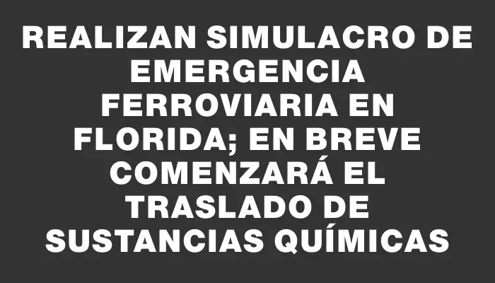 Realizan simulacro de emergencia ferroviaria en Florida; en breve comenzará el traslado de sustancias químicas