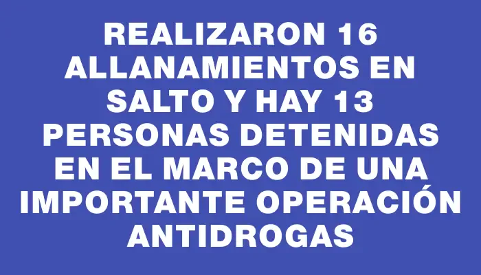 Realizaron 16 allanamientos en Salto y hay 13 personas detenidas en el marco de una importante operación antidrogas