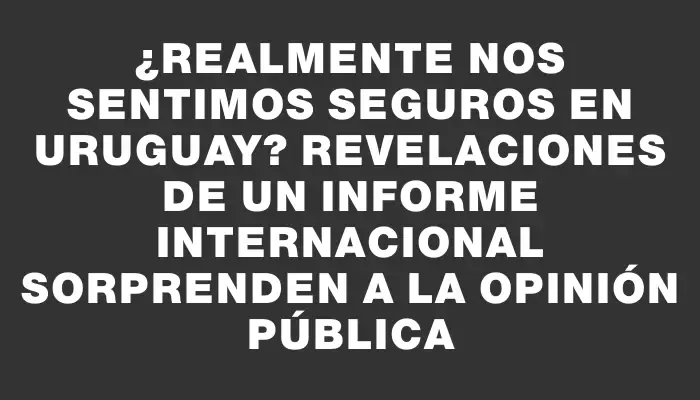 ¿Realmente nos sentimos seguros en Uruguay? Revelaciones de un informe internacional sorprenden a la opinión pública