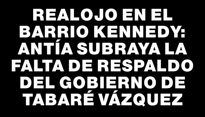 Realojo en el barrio Kennedy: Antía subraya la falta de respaldo del gobierno de Tabaré Vázquez