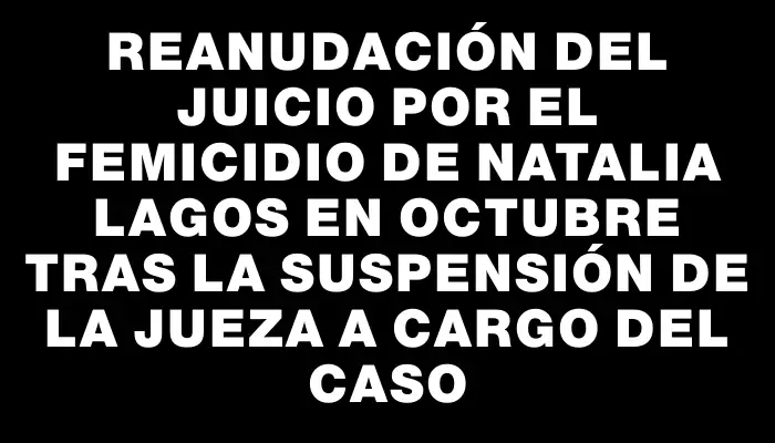 Reanudación del juicio por el femicidio de Natalia Lagos en octubre tras la suspensión de la jueza a cargo del caso