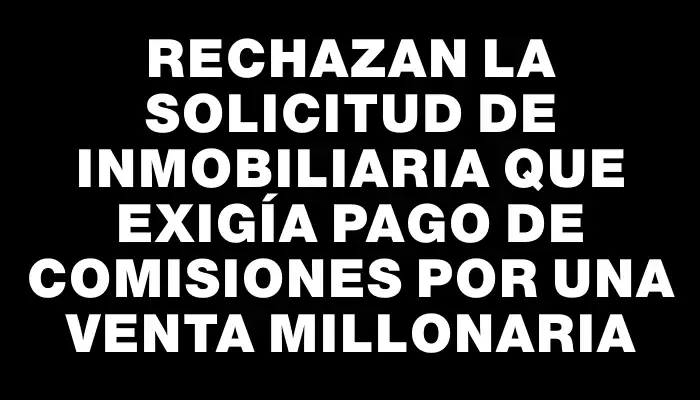 Rechazan la solicitud de inmobiliaria que exigía pago de comisiones por una venta millonaria