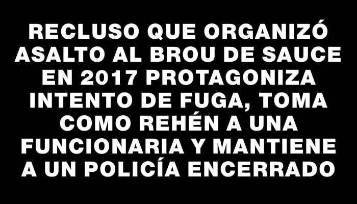 Recluso que organizó asalto al Brou de Sauce en 2017 protagoniza intento de fuga, toma como rehén a una funcionaria y mantiene a un policía encerrado