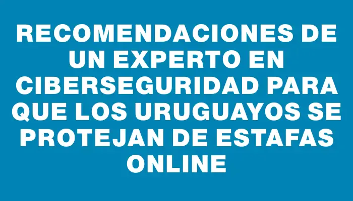 Recomendaciones de un experto en ciberseguridad para que los uruguayos se protejan de estafas online