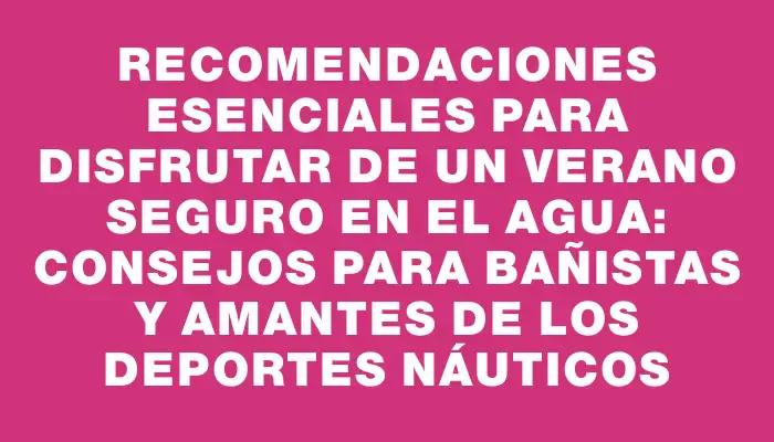 Recomendaciones esenciales para disfrutar de un verano seguro en el agua: Consejos para bañistas y amantes de los deportes náuticos