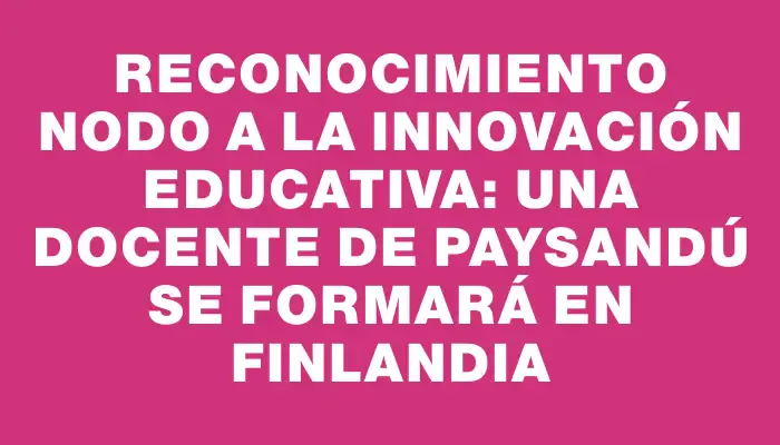 Reconocimiento Nodo a la Innovación Educativa: Una docente de Paysandú se formará en Finlandia