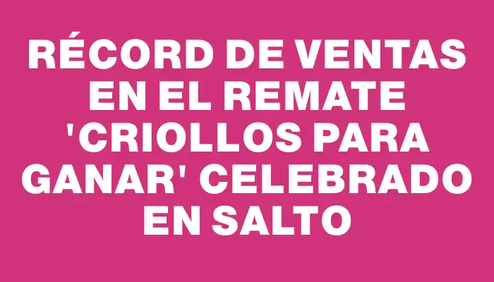 Récord de ventas en el remate "Criollos para ganar" celebrado en Salto