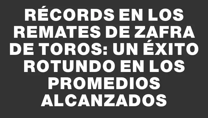 Récords en los remates de zafra de toros: un éxito rotundo en los promedios alcanzados